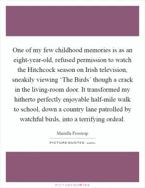 One of my few childhood memories is as an eight-year-old, refused permission to watch the Hitchcock season on Irish television, sneakily viewing ‘The Birds’ though a crack in the living-room door. It transformed my hitherto perfectly enjoyable half-mile walk to school, down a country lane patrolled by watchful birds, into a terrifying ordeal Picture Quote #1