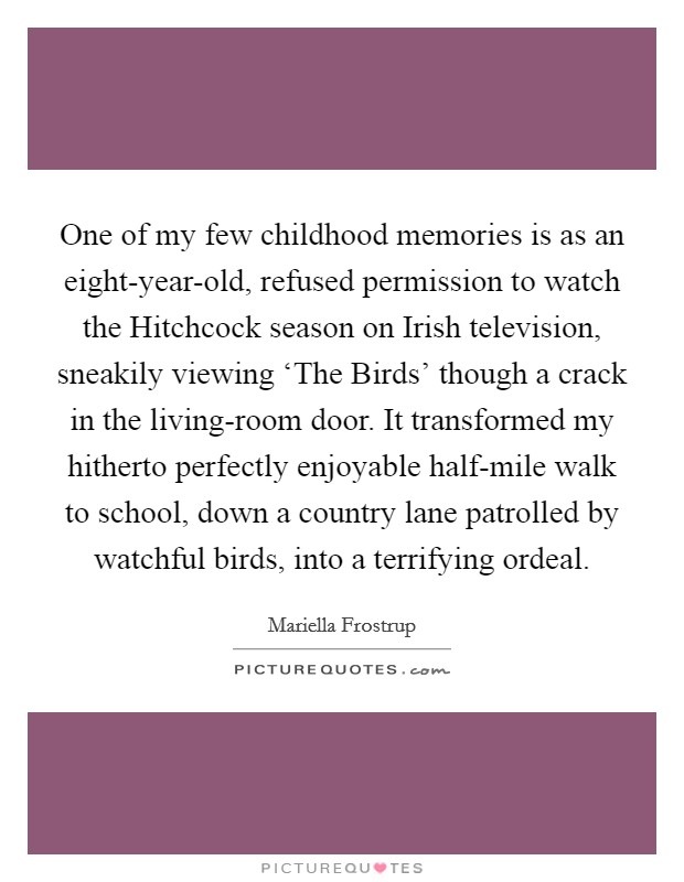 One of my few childhood memories is as an eight-year-old, refused permission to watch the Hitchcock season on Irish television, sneakily viewing ‘The Birds' though a crack in the living-room door. It transformed my hitherto perfectly enjoyable half-mile walk to school, down a country lane patrolled by watchful birds, into a terrifying ordeal. Picture Quote #1