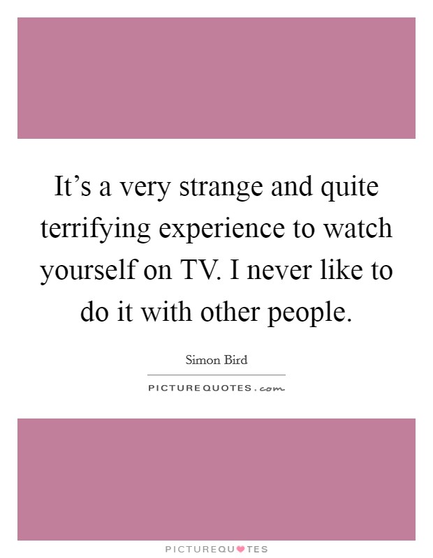 It's a very strange and quite terrifying experience to watch yourself on TV. I never like to do it with other people. Picture Quote #1