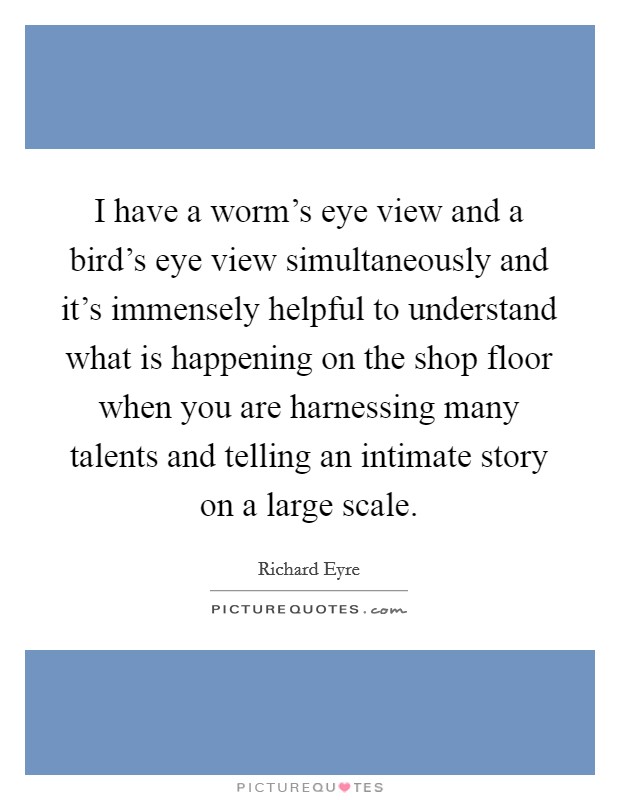 I have a worm's eye view and a bird's eye view simultaneously and it's immensely helpful to understand what is happening on the shop floor when you are harnessing many talents and telling an intimate story on a large scale. Picture Quote #1