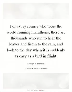 For every runner who tours the world running marathons, there are thousands who run to hear the leaves and listen to the rain, and look to the day when it is suddenly as easy as a bird in flight Picture Quote #1