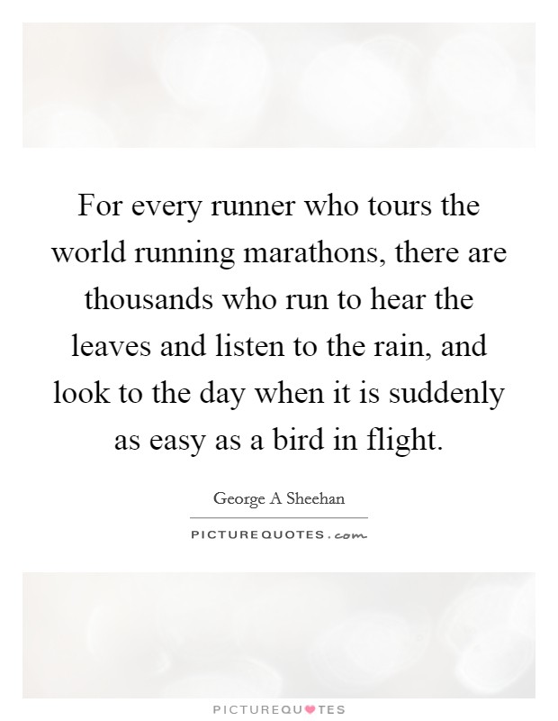 For every runner who tours the world running marathons, there are thousands who run to hear the leaves and listen to the rain, and look to the day when it is suddenly as easy as a bird in flight. Picture Quote #1