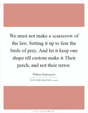 We must not make a scarecrow of the law, Setting it up to fear the birds of prey, And let it keep one shape till custom make it Their perch, and not their terror Picture Quote #1