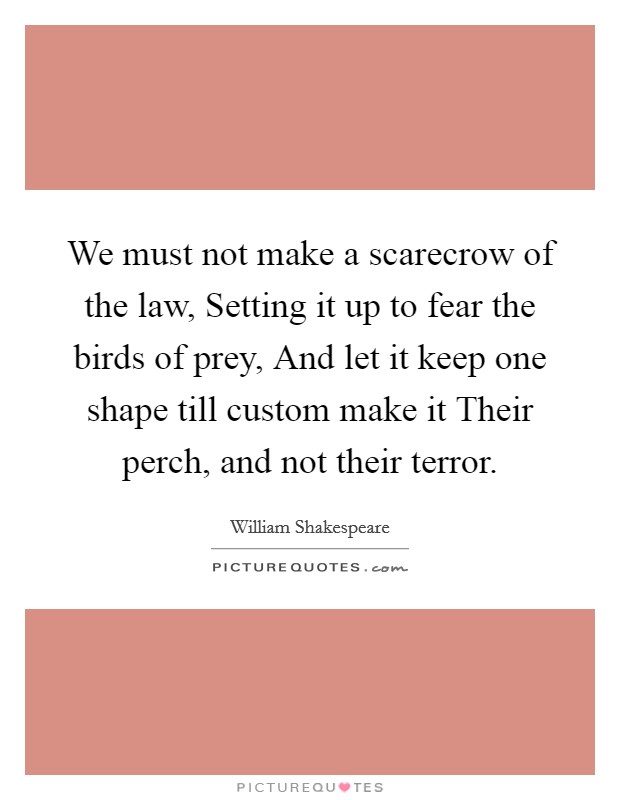 We must not make a scarecrow of the law, Setting it up to fear the birds of prey, And let it keep one shape till custom make it Their perch, and not their terror. Picture Quote #1