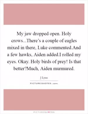 My jaw dropped open. Holy crows...There’s a couple of eagles mixed in there, Luke commented.And a few hawks, Aiden added.I rolled my eyes. Okay. Holy birds of prey! Is that better?Much, Aiden murmured Picture Quote #1