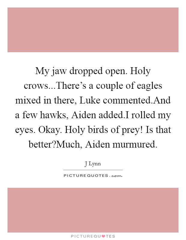 My jaw dropped open. Holy crows...There's a couple of eagles mixed in there, Luke commented.And a few hawks, Aiden added.I rolled my eyes. Okay. Holy birds of prey! Is that better?Much, Aiden murmured. Picture Quote #1