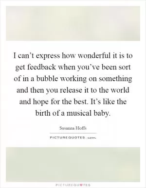 I can’t express how wonderful it is to get feedback when you’ve been sort of in a bubble working on something and then you release it to the world and hope for the best. It’s like the birth of a musical baby Picture Quote #1