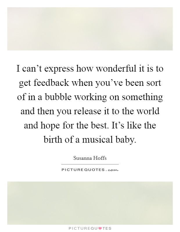 I can't express how wonderful it is to get feedback when you've been sort of in a bubble working on something and then you release it to the world and hope for the best. It's like the birth of a musical baby. Picture Quote #1