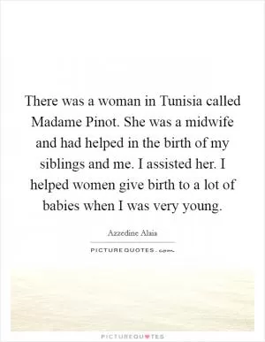 There was a woman in Tunisia called Madame Pinot. She was a midwife and had helped in the birth of my siblings and me. I assisted her. I helped women give birth to a lot of babies when I was very young Picture Quote #1