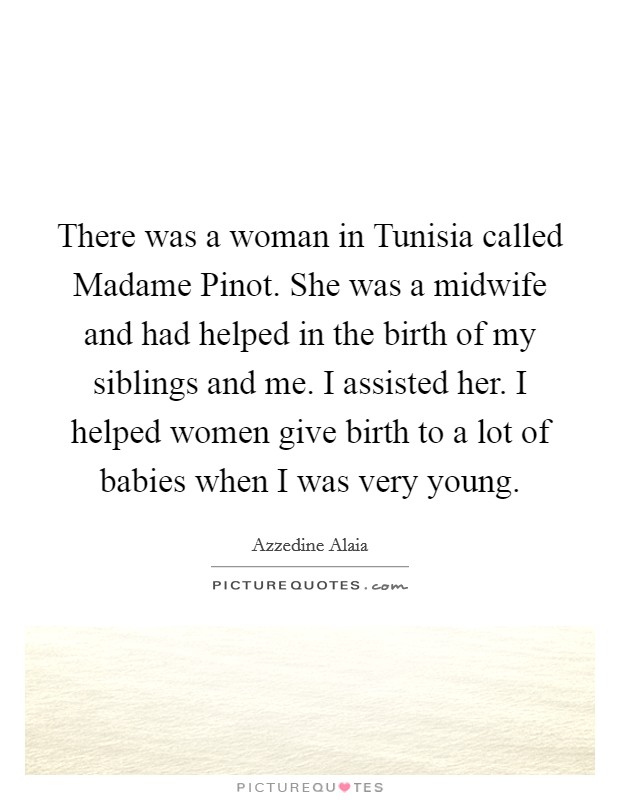 There was a woman in Tunisia called Madame Pinot. She was a midwife and had helped in the birth of my siblings and me. I assisted her. I helped women give birth to a lot of babies when I was very young. Picture Quote #1