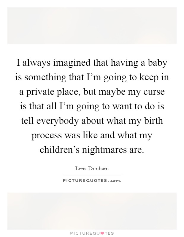 I always imagined that having a baby is something that I'm going to keep in a private place, but maybe my curse is that all I'm going to want to do is tell everybody about what my birth process was like and what my children's nightmares are. Picture Quote #1