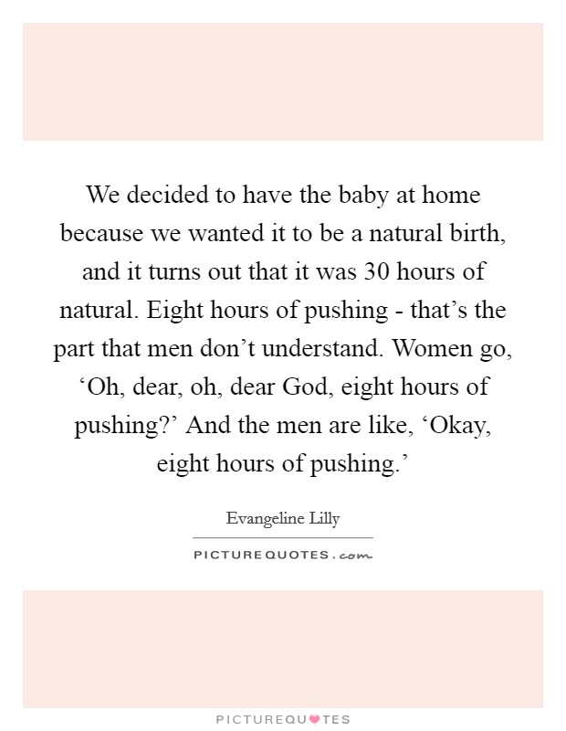 We decided to have the baby at home because we wanted it to be a natural birth, and it turns out that it was 30 hours of natural. Eight hours of pushing - that's the part that men don't understand. Women go, ‘Oh, dear, oh, dear God, eight hours of pushing?' And the men are like, ‘Okay, eight hours of pushing.' Picture Quote #1