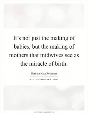 It’s not just the making of babies, but the making of mothers that midwives see as the miracle of birth Picture Quote #1