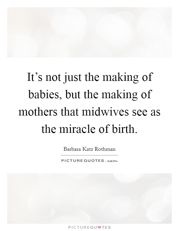 It's not just the making of babies, but the making of mothers that midwives see as the miracle of birth. Picture Quote #1