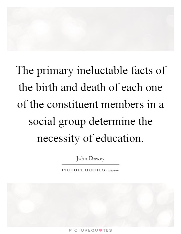 The primary ineluctable facts of the birth and death of each one of the constituent members in a social group determine the necessity of education. Picture Quote #1