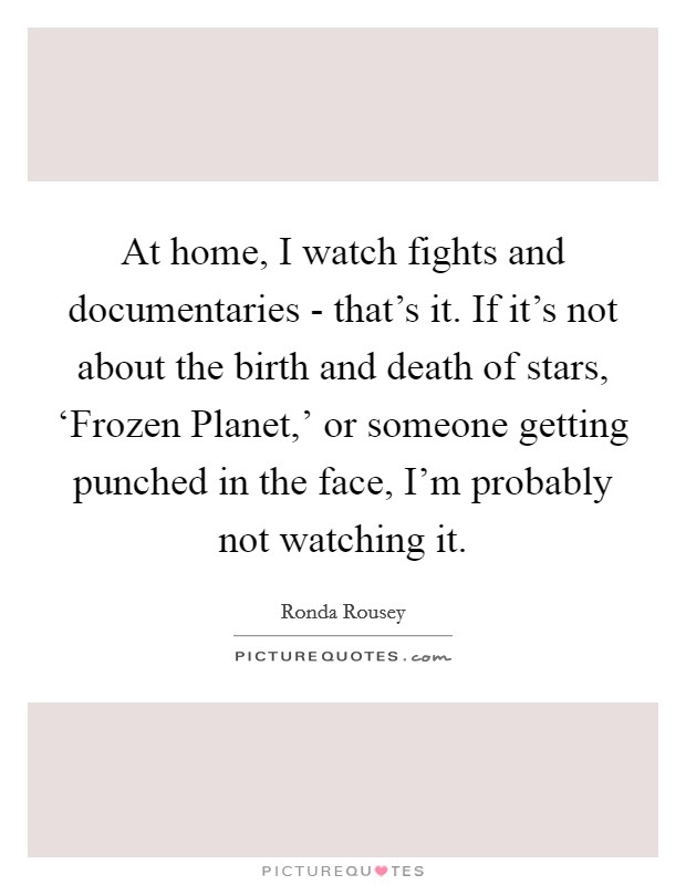At home, I watch fights and documentaries - that's it. If it's not about the birth and death of stars, ‘Frozen Planet,' or someone getting punched in the face, I'm probably not watching it. Picture Quote #1