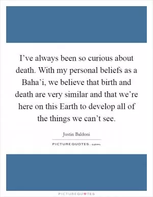 I’ve always been so curious about death. With my personal beliefs as a Baha’i, we believe that birth and death are very similar and that we’re here on this Earth to develop all of the things we can’t see Picture Quote #1