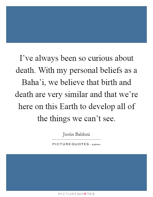 I've always been so curious about death. With my personal beliefs as a Baha'i, we believe that birth and death are very similar and that we're here on this Earth to develop all of the things we can't see. Picture Quote #1