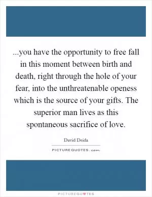...you have the opportunity to free fall in this moment between birth and death, right through the hole of your fear, into the unthreatenable openess which is the source of your gifts. The superior man lives as this spontaneous sacrifice of love Picture Quote #1