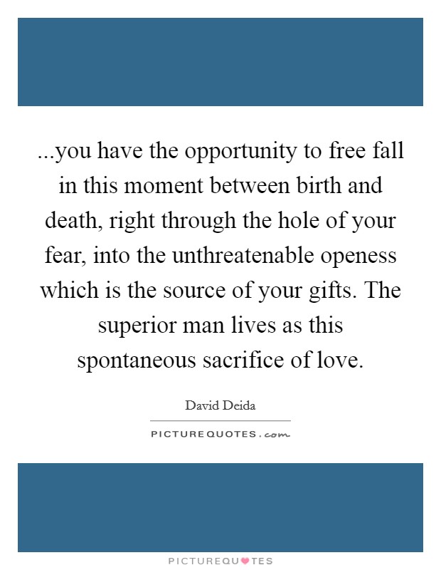...you have the opportunity to free fall in this moment between birth and death, right through the hole of your fear, into the unthreatenable openess which is the source of your gifts. The superior man lives as this spontaneous sacrifice of love. Picture Quote #1
