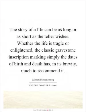 The story of a life can be as long or as short as the teller wishes. Whether the life is tragic or enlightened, the classic gravestone inscription marking simply the dates of birth and death has, in its brevity, much to recommend it Picture Quote #1