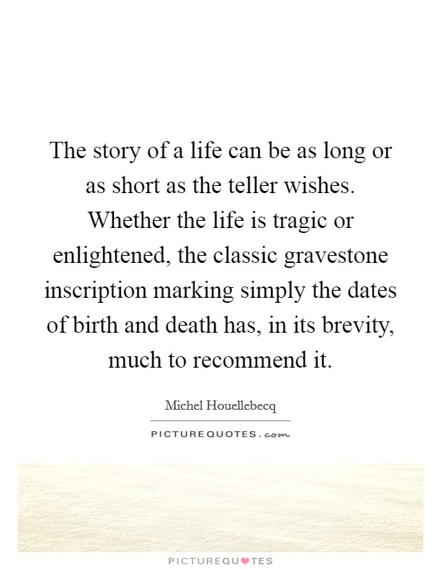 The story of a life can be as long or as short as the teller wishes. Whether the life is tragic or enlightened, the classic gravestone inscription marking simply the dates of birth and death has, in its brevity, much to recommend it. Picture Quote #1