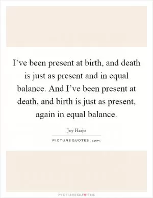 I’ve been present at birth, and death is just as present and in equal balance. And I’ve been present at death, and birth is just as present, again in equal balance Picture Quote #1