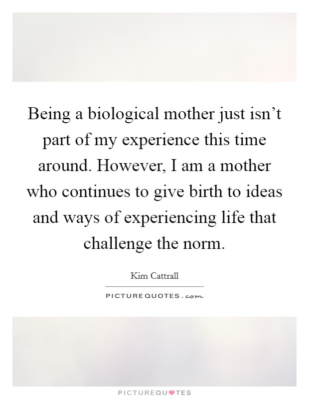 Being a biological mother just isn't part of my experience this time around. However, I am a mother who continues to give birth to ideas and ways of experiencing life that challenge the norm. Picture Quote #1