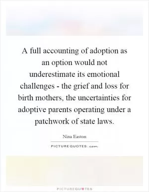 A full accounting of adoption as an option would not underestimate its emotional challenges - the grief and loss for birth mothers, the uncertainties for adoptive parents operating under a patchwork of state laws Picture Quote #1