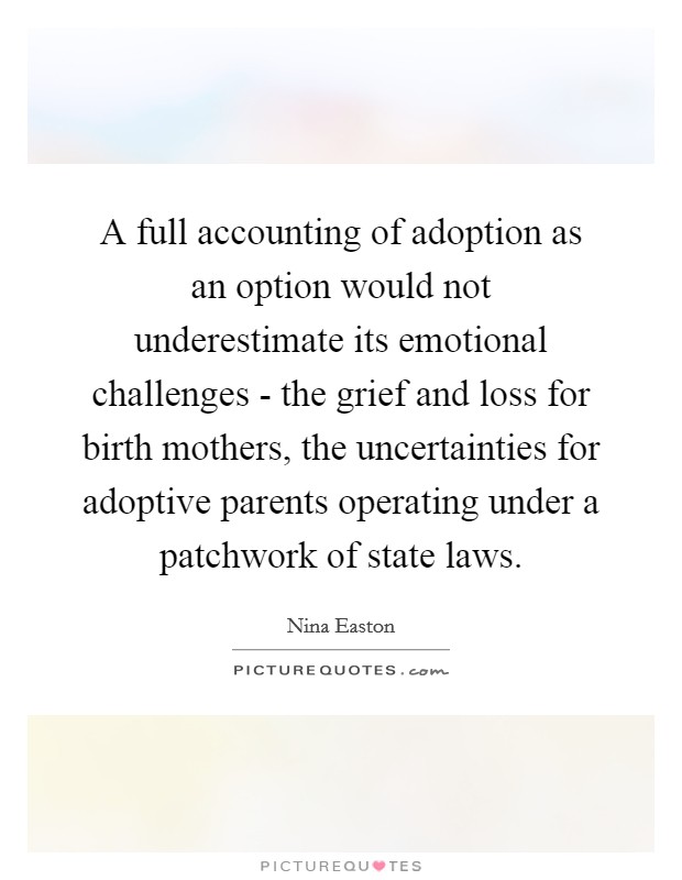 A full accounting of adoption as an option would not underestimate its emotional challenges - the grief and loss for birth mothers, the uncertainties for adoptive parents operating under a patchwork of state laws. Picture Quote #1