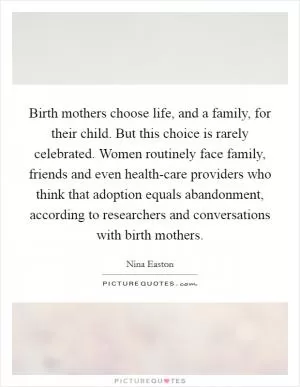Birth mothers choose life, and a family, for their child. But this choice is rarely celebrated. Women routinely face family, friends and even health-care providers who think that adoption equals abandonment, according to researchers and conversations with birth mothers Picture Quote #1