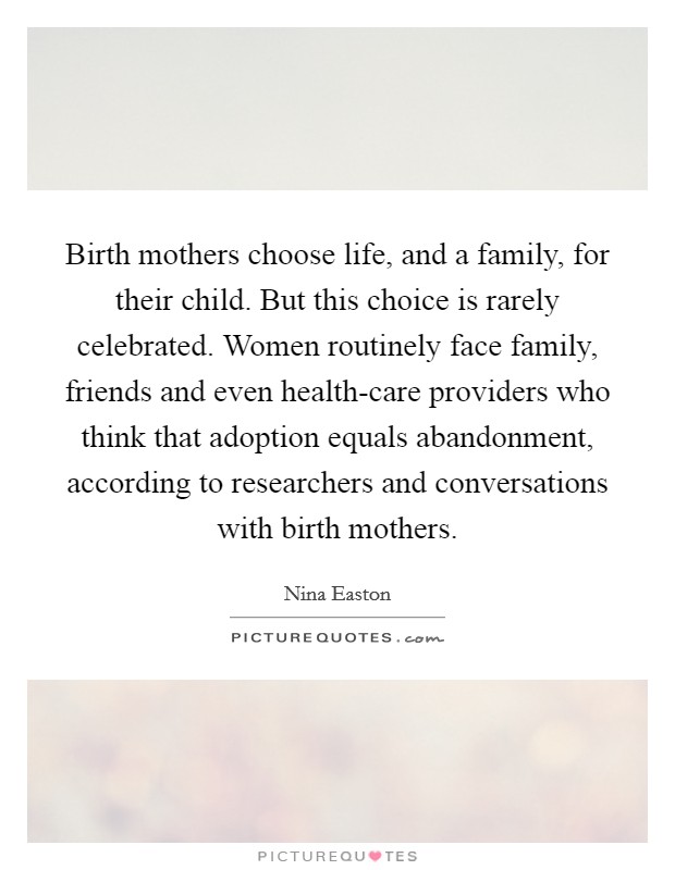 Birth mothers choose life, and a family, for their child. But this choice is rarely celebrated. Women routinely face family, friends and even health-care providers who think that adoption equals abandonment, according to researchers and conversations with birth mothers. Picture Quote #1