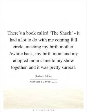 There’s a book called ‘The Shack’ - it had a lot to do with me coming full circle, meeting my birth mother. Awhile back, my birth mom and my adopted mom came to my show together, and it was pretty surreal Picture Quote #1