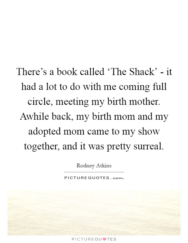 There's a book called ‘The Shack' - it had a lot to do with me coming full circle, meeting my birth mother. Awhile back, my birth mom and my adopted mom came to my show together, and it was pretty surreal. Picture Quote #1