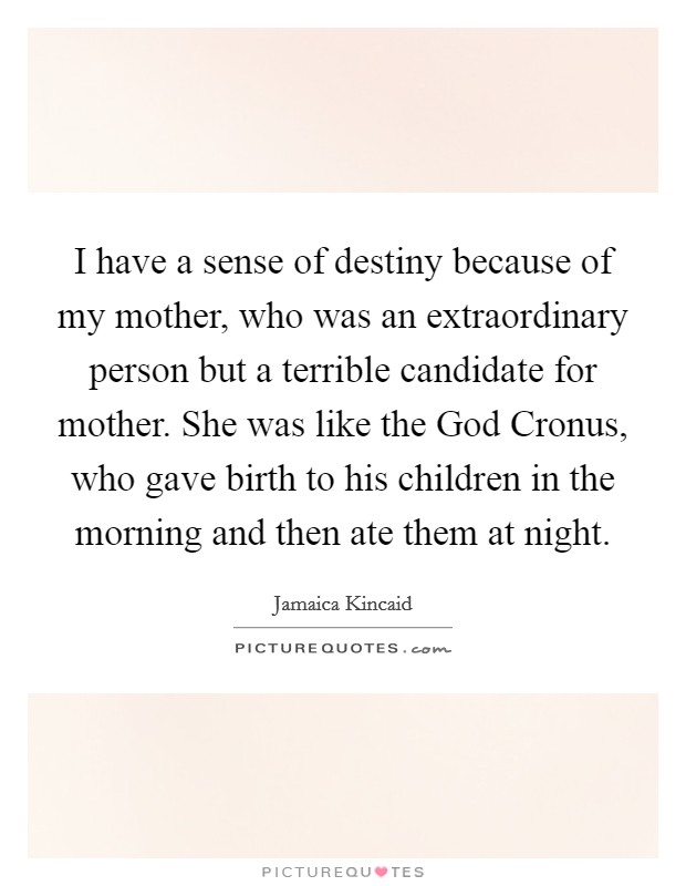I have a sense of destiny because of my mother, who was an extraordinary person but a terrible candidate for mother. She was like the God Cronus, who gave birth to his children in the morning and then ate them at night. Picture Quote #1