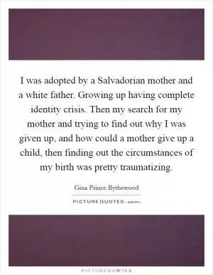I was adopted by a Salvadorian mother and a white father. Growing up having complete identity crisis. Then my search for my mother and trying to find out why I was given up, and how could a mother give up a child, then finding out the circumstances of my birth was pretty traumatizing Picture Quote #1