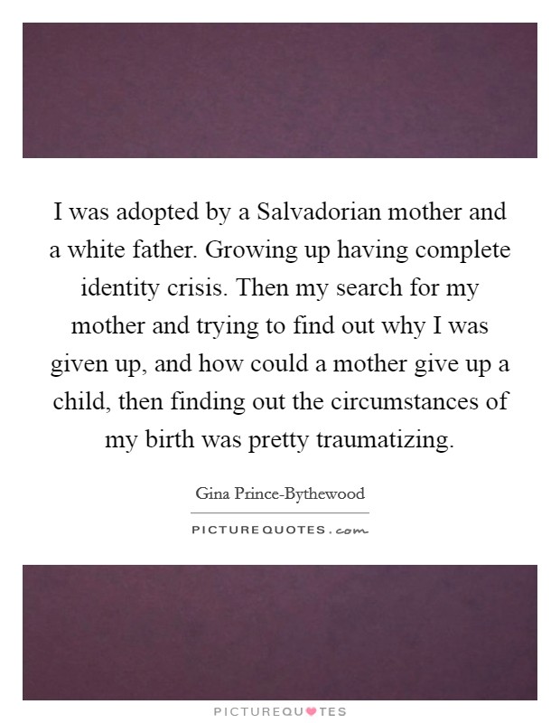I was adopted by a Salvadorian mother and a white father. Growing up having complete identity crisis. Then my search for my mother and trying to find out why I was given up, and how could a mother give up a child, then finding out the circumstances of my birth was pretty traumatizing. Picture Quote #1