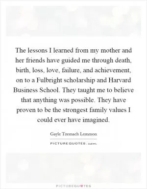 The lessons I learned from my mother and her friends have guided me through death, birth, loss, love, failure, and achievement, on to a Fulbright scholarship and Harvard Business School. They taught me to believe that anything was possible. They have proven to be the strongest family values I could ever have imagined Picture Quote #1