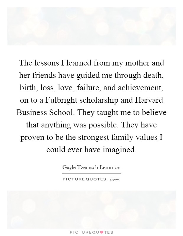 The lessons I learned from my mother and her friends have guided me through death, birth, loss, love, failure, and achievement, on to a Fulbright scholarship and Harvard Business School. They taught me to believe that anything was possible. They have proven to be the strongest family values I could ever have imagined. Picture Quote #1