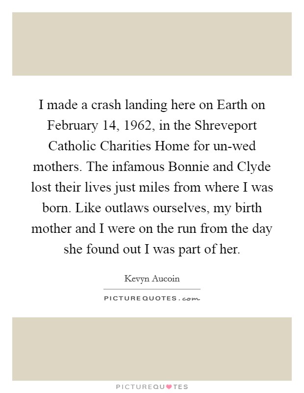 I made a crash landing here on Earth on February 14, 1962, in the Shreveport Catholic Charities Home for un-wed mothers. The infamous Bonnie and Clyde lost their lives just miles from where I was born. Like outlaws ourselves, my birth mother and I were on the run from the day she found out I was part of her. Picture Quote #1