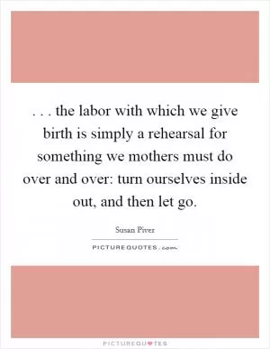 . . . the labor with which we give birth is simply a rehearsal for something we mothers must do over and over: turn ourselves inside out, and then let go Picture Quote #1