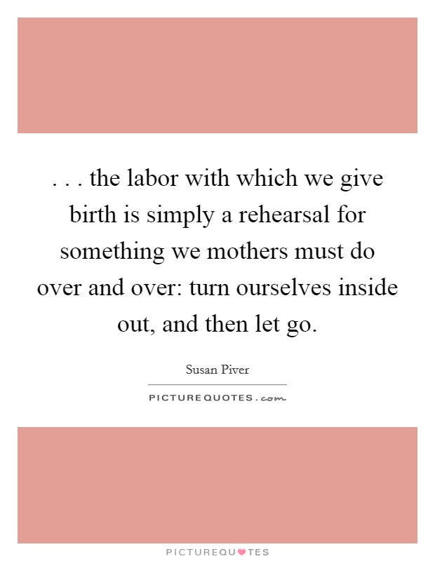. . . the labor with which we give birth is simply a rehearsal for something we mothers must do over and over: turn ourselves inside out, and then let go. Picture Quote #1