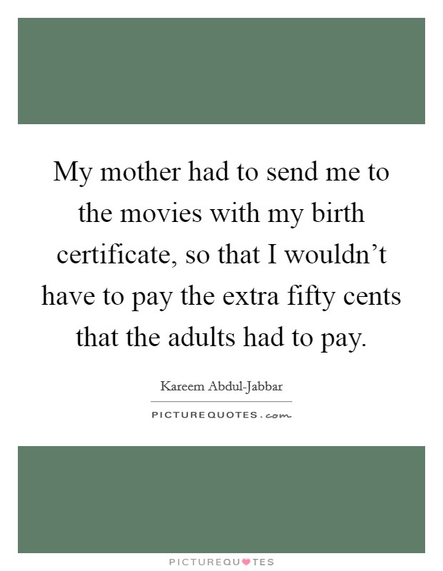 My mother had to send me to the movies with my birth certificate, so that I wouldn't have to pay the extra fifty cents that the adults had to pay. Picture Quote #1