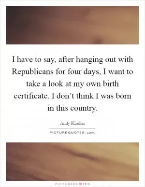 I have to say, after hanging out with Republicans for four days, I want to take a look at my own birth certificate. I don’t think I was born in this country Picture Quote #1