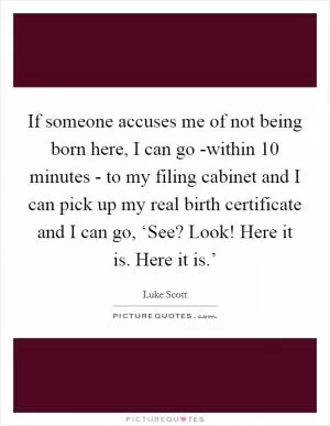 If someone accuses me of not being born here, I can go -within 10 minutes - to my filing cabinet and I can pick up my real birth certificate and I can go, ‘See? Look! Here it is. Here it is.’ Picture Quote #1