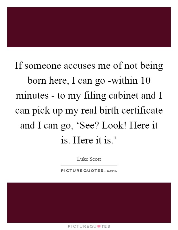 If someone accuses me of not being born here, I can go -within 10 minutes - to my filing cabinet and I can pick up my real birth certificate and I can go, ‘See? Look! Here it is. Here it is.' Picture Quote #1