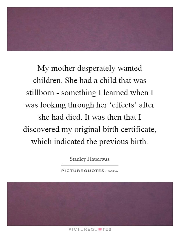 My mother desperately wanted children. She had a child that was stillborn - something I learned when I was looking through her ‘effects' after she had died. It was then that I discovered my original birth certificate, which indicated the previous birth. Picture Quote #1