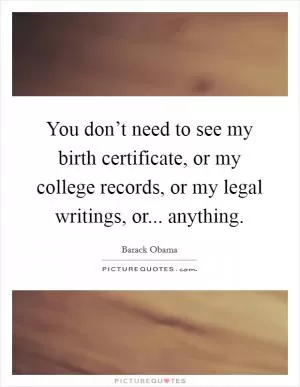 You don’t need to see my birth certificate, or my college records, or my legal writings, or... anything Picture Quote #1