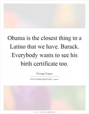 Obama is the closest thing to a Latino that we have. Barack. Everybody wants to see his birth certificate too Picture Quote #1
