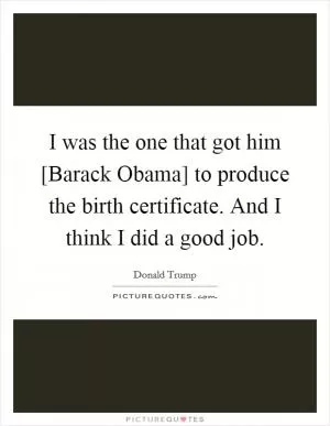 I was the one that got him [Barack Obama] to produce the birth certificate. And I think I did a good job Picture Quote #1